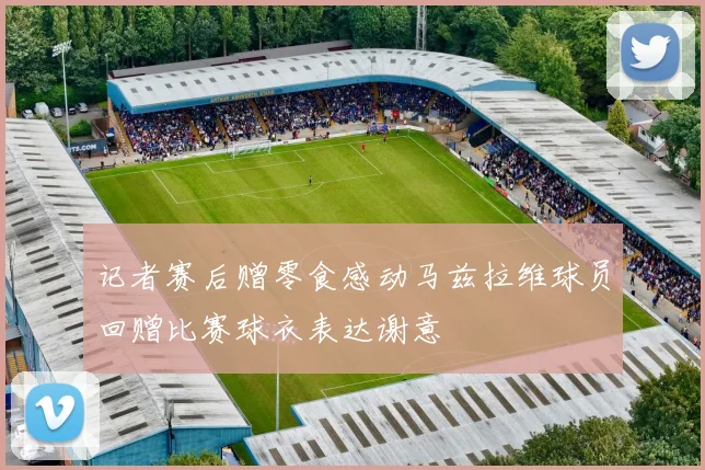 记者赛后赠零食感动马兹拉维球员回赠比赛球衣表达谢意