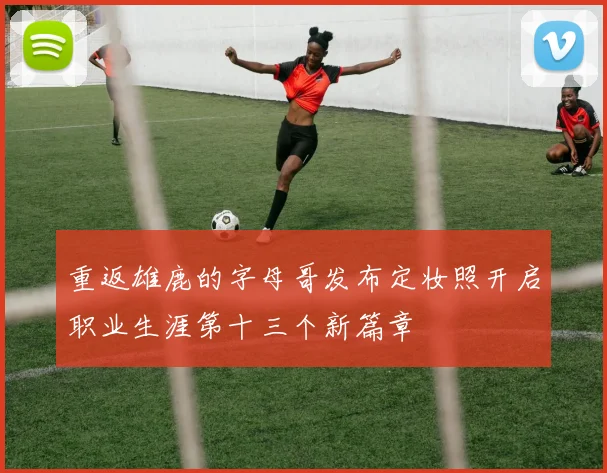重返雄鹿的字母哥发布定妆照开启职业生涯第十三个新篇章
