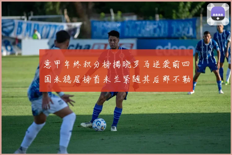 意甲年终积分榜揭晓罗马逆袭前四国米稳居榜首米兰紧随其后那不勒斯位列第三