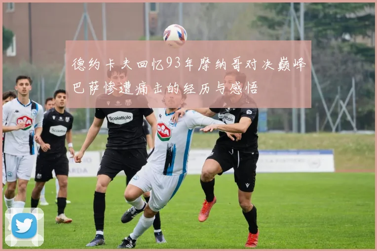 德约卡夫回忆93年摩纳哥对决巅峰巴萨惨遭痛击的经历与感悟