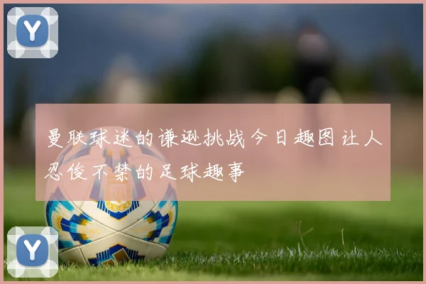 曼联球迷的谦逊挑战今日趣图让人忍俊不禁的足球趣事