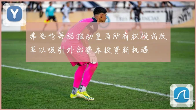 弗洛伦蒂诺推动皇马所有权模式改革以吸引外部资本投资新机遇