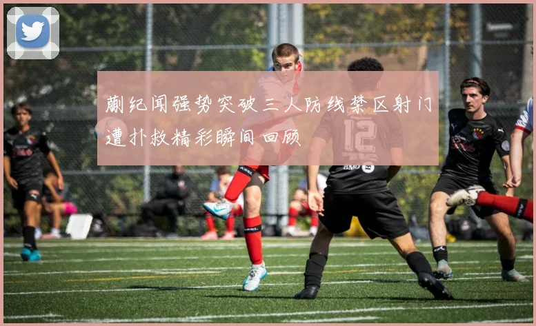 蒯纪闻强势突破三人防线禁区射门遭扑救精彩瞬间回顾