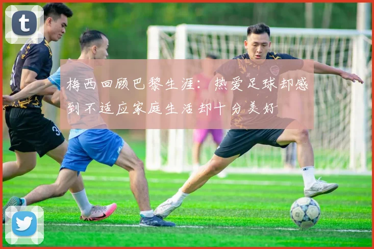 梅西回顾巴黎生涯：热爱足球却感到不适应家庭生活却十分美好