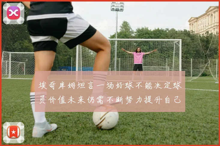 埃奇库姆坦言一场好球不能决定球员价值未来仍需不断努力提升自己