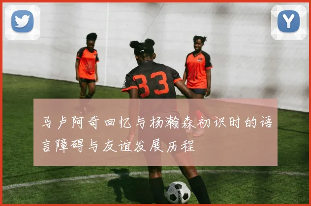 马卢阿奇回忆与杨瀚森初识时的语言障碍与友谊发展历程