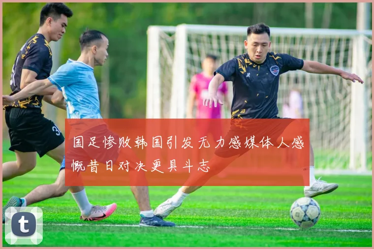 国足惨败韩国引发无力感媒体人感慨昔日对决更具斗志
