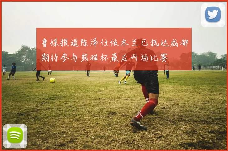 鲁媒报道陈泽仕依木兰已抵达成都期待参与熊猫杯最后两场比赛