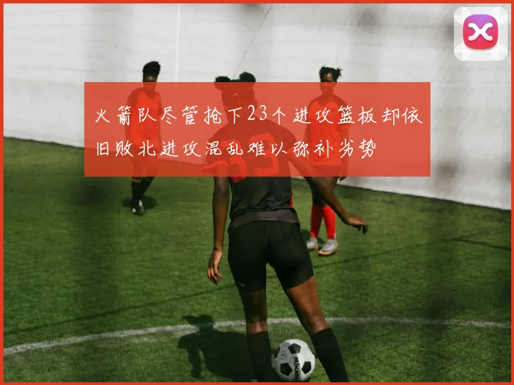 火箭队尽管抢下23个进攻篮板却依旧败北进攻混乱难以弥补劣势
