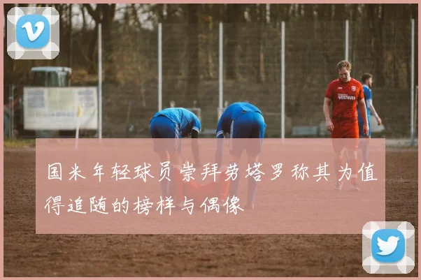国米年轻球员崇拜劳塔罗称其为值得追随的榜样与偶像