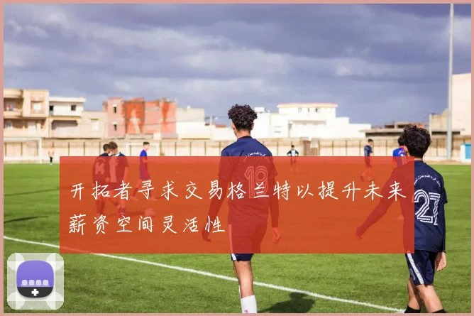 开拓者寻求交易格兰特以提升未来薪资空间灵活性