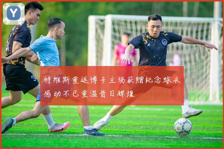 特维斯重返博卡主场获赠纪念球衣感动不已重温昔日辉煌