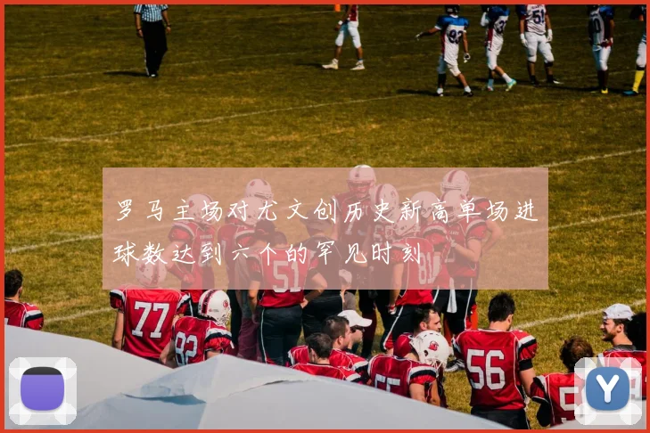 罗马主场对尤文创历史新高单场进球数达到六个的罕见时刻