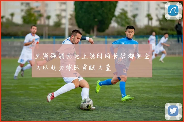 里斯强调无论上场时间长短都要全力以赴为球队贡献力量