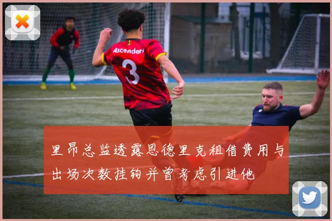 里昂总监透露恩德里克租借费用与出场次数挂钩并曾考虑引进他