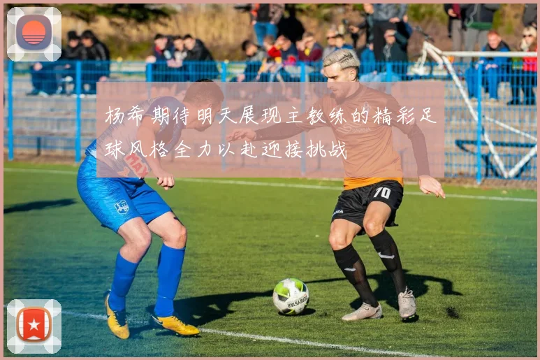 杨希期待明天展现主教练的精彩足球风格全力以赴迎接挑战