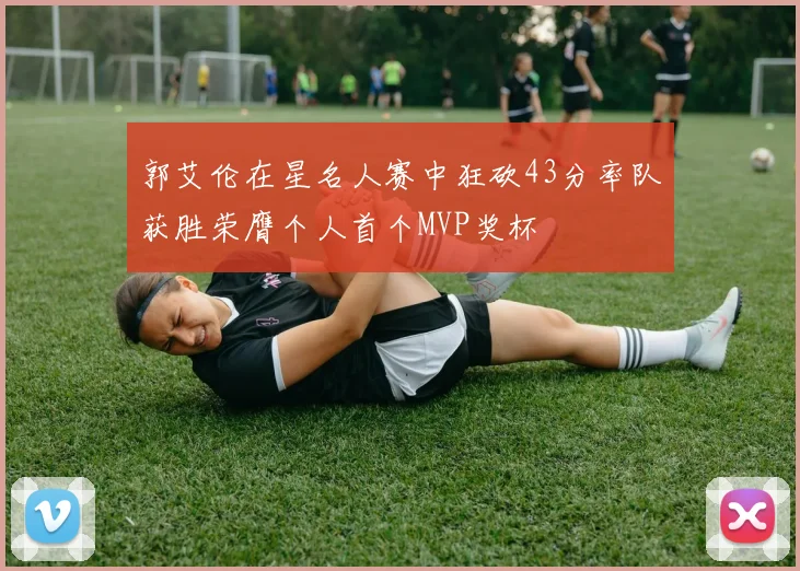 郭艾伦在星名人赛中狂砍43分率队获胜荣膺个人首个MVP奖杯