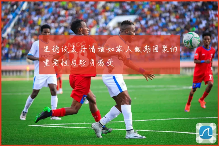 里德谈麦丹情谊如家人假期团聚的重要性与珍贵感受