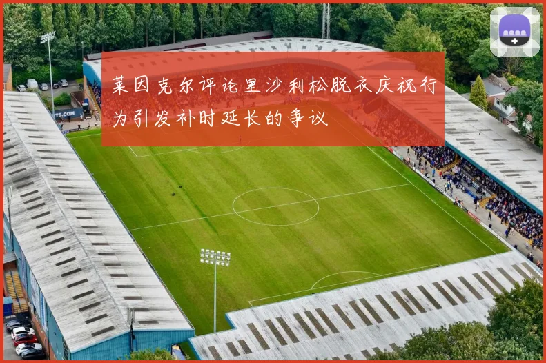 莱因克尔评论里沙利松脱衣庆祝行为引发补时延长的争议