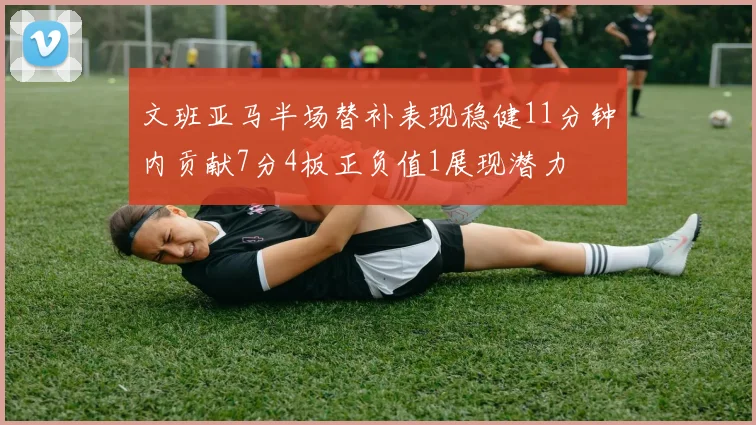 文班亚马半场替补表现稳健11分钟内贡献7分4板正负值1展现潜力