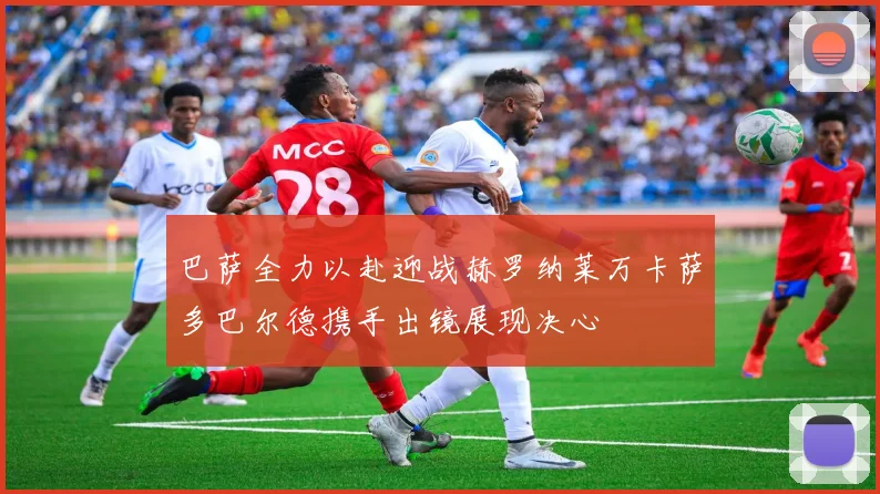 巴萨全力以赴迎战赫罗纳莱万卡萨多巴尔德携手出镜展现决心