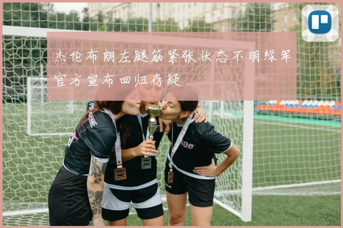 杰伦布朗左腿筋紧张状态不明绿军官方宣布回归存疑