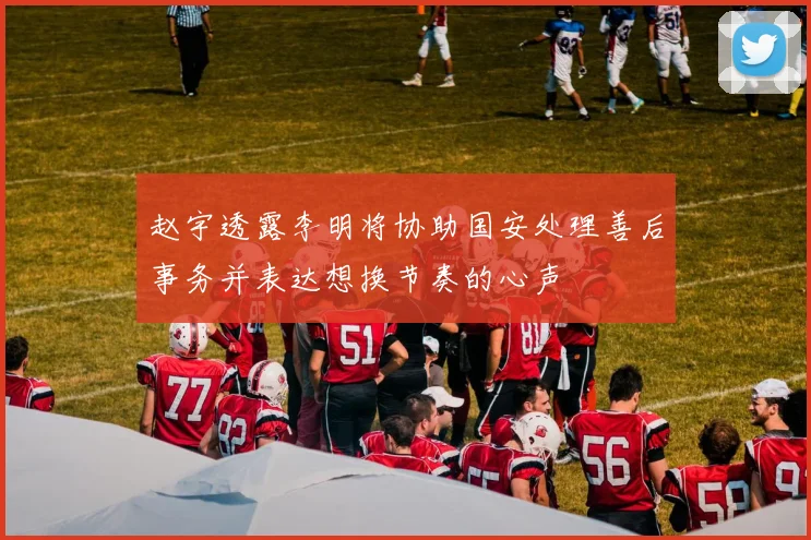 赵宇透露李明将协助国安处理善后事务并表达想换节奏的心声