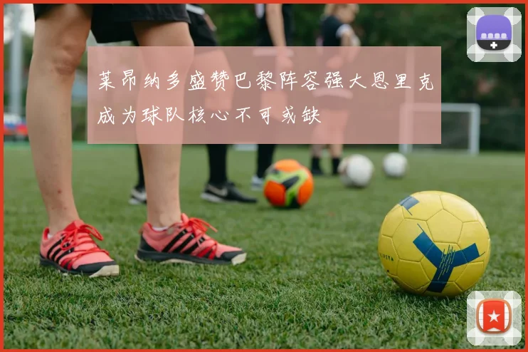 莱昂纳多盛赞巴黎阵容强大恩里克成为球队核心不可或缺