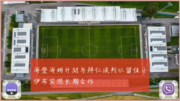 海登海姆计划与拜仁谈判以留住小伊布实现长期合作
