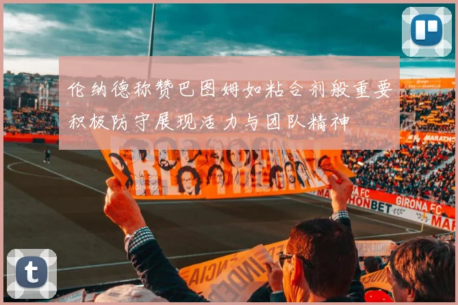 伦纳德称赞巴图姆如粘合剂般重要积极防守展现活力与团队精神