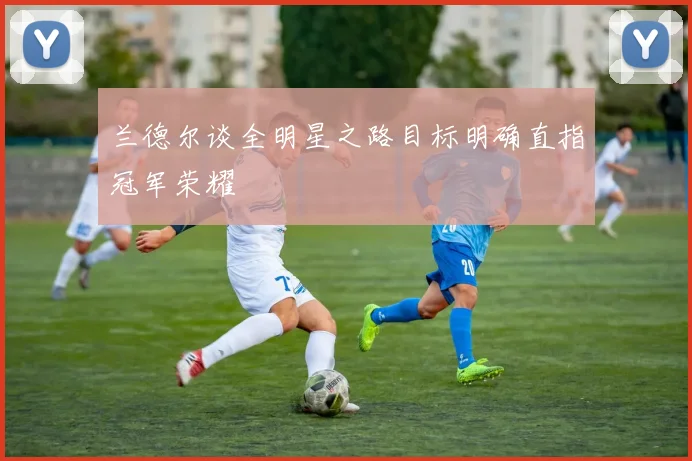 兰德尔谈全明星之路目标明确直指冠军荣耀